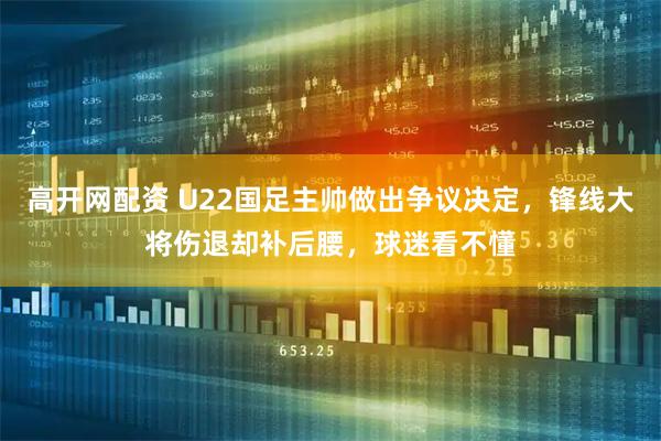 高开网配资 U22国足主帅做出争议决定，锋线大将伤退却补后腰，球迷看不懂