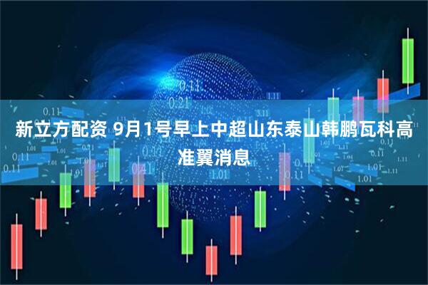 新立方配资 9月1号早上中超山东泰山韩鹏瓦科高准翼消息