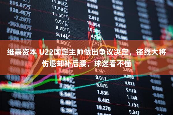 维嘉资本 U22国足主帅做出争议决定，锋线大将伤退却补后腰，球迷看不懂
