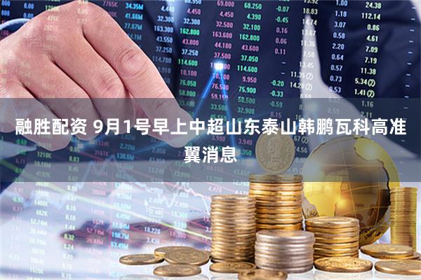 融胜配资 9月1号早上中超山东泰山韩鹏瓦科高准翼消息