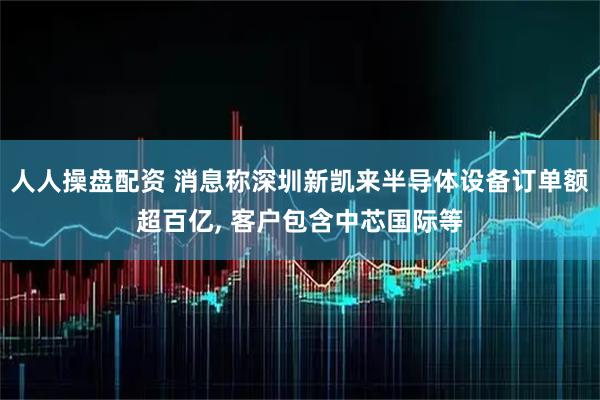 人人操盘配资 消息称深圳新凯来半导体设备订单额超百亿, 客户包含中芯国际等