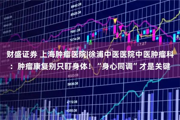 财盛证券 上海肿瘤医院|徐浦中医医院中医肿瘤科：肿瘤康复别只盯身体！“身心同调”才是关键