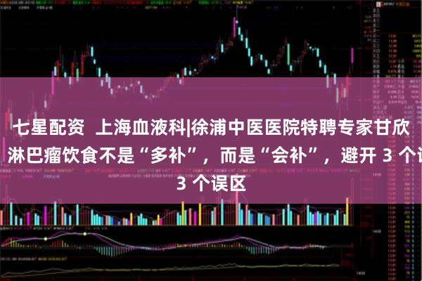 七星配资  上海血液科|徐浦中医医院特聘专家甘欣锦：淋巴瘤饮食不是“多补”，而是“会补”，避开 3 个误区