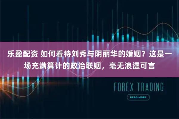 乐盈配资 如何看待刘秀与阴丽华的婚姻？这是一场充满算计的政治联姻，毫无浪漫可言