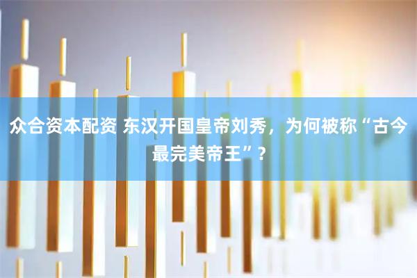 众合资本配资 东汉开国皇帝刘秀，为何被称“古今最完美帝王”？