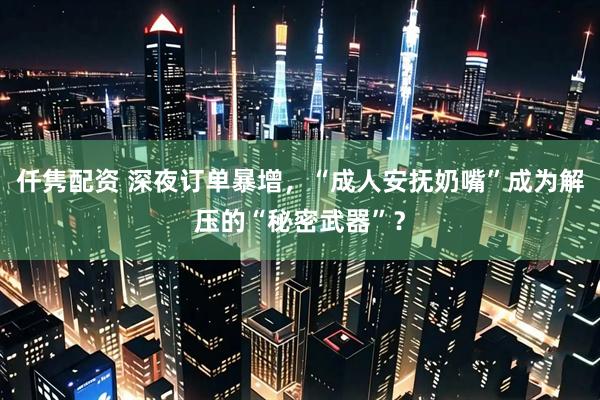 仟隽配资 深夜订单暴增，“成人安抚奶嘴”成为解压的“秘密武器”？