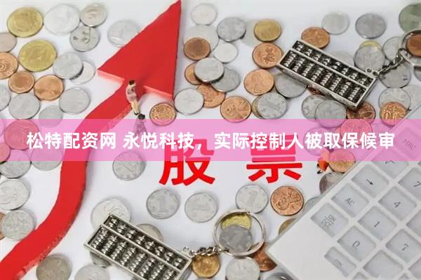 松特配资网 永悦科技，实际控制人被取保候审