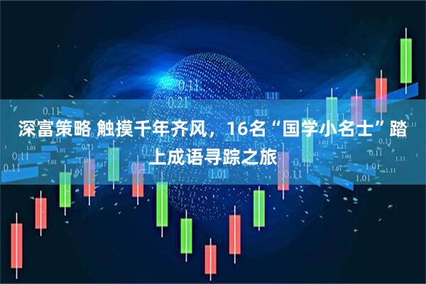 深富策略 触摸千年齐风，16名“国学小名士”踏上成语寻踪之旅