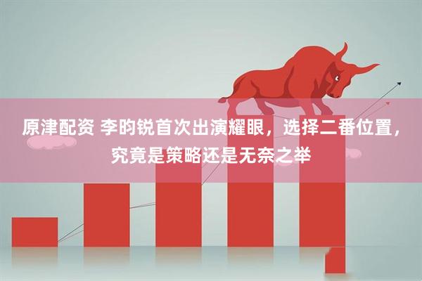 原津配资 李昀锐首次出演耀眼，选择二番位置，究竟是策略还是无奈之举