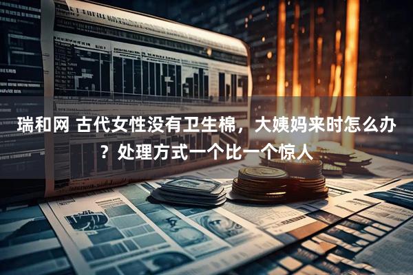 瑞和网 古代女性没有卫生棉，大姨妈来时怎么办？处理方式一个比一个惊人
