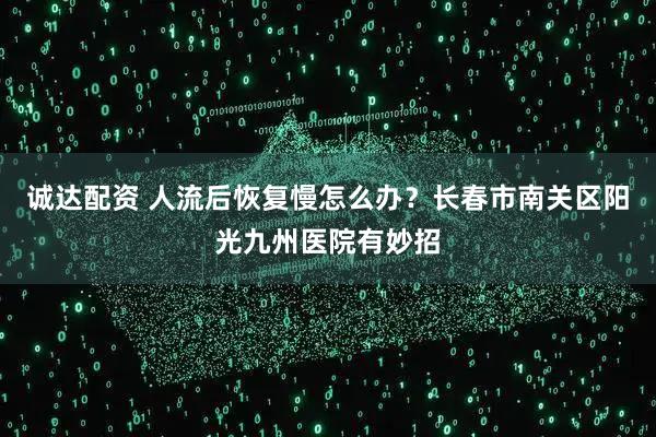 诚达配资 人流后恢复慢怎么办？长春市南关区阳光九州医院有妙招
