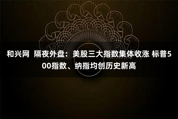 和兴网  隔夜外盘：美股三大指数集体收涨 标普500指数、纳指均创历史新高