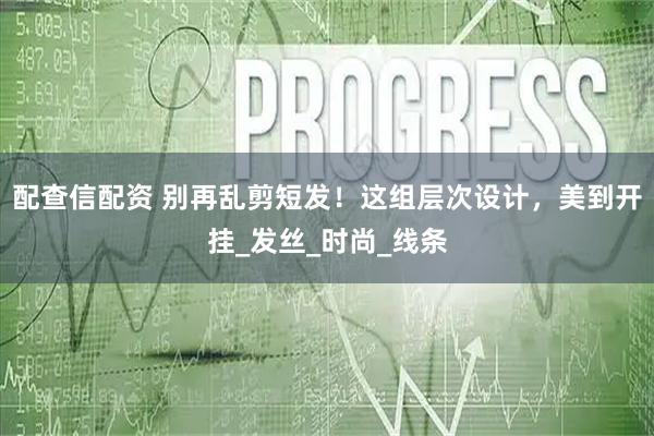 配查信配资 别再乱剪短发！这组层次设计，美到开挂_发丝_时尚_线条
