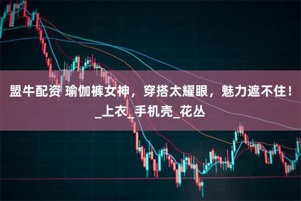 盟牛配资 瑜伽裤女神，穿搭太耀眼，魅力遮不住！_上衣_手机壳_花丛