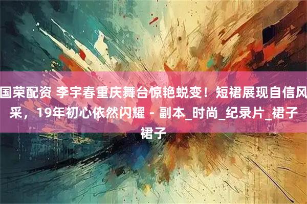 国荣配资 李宇春重庆舞台惊艳蜕变！短裙展现自信风采，19年初心依然闪耀 - 副本_时尚_纪录片_裙子