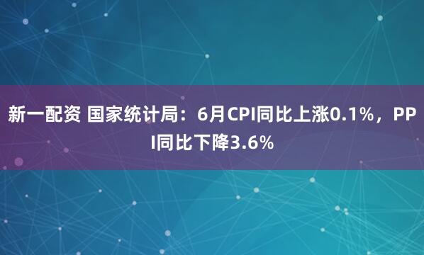 新一配资 国家统计局：6月CPI同比上涨0.1%，PPI同比下降3.6%