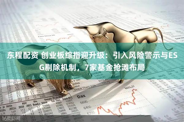 东程配资 创业板综指迎升级：引入风险警示与ESG剔除机制，7家基金抢滩布局
