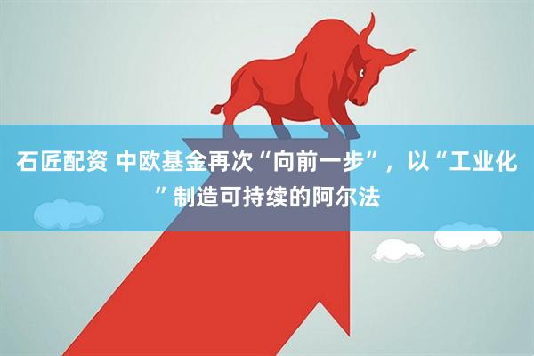 石匠配资 中欧基金再次“向前一步”，以“工业化”制造可持续的阿尔法